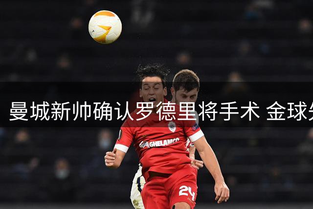 曼城新帅确认罗德里将手术 金球先生再陷伤病阴云